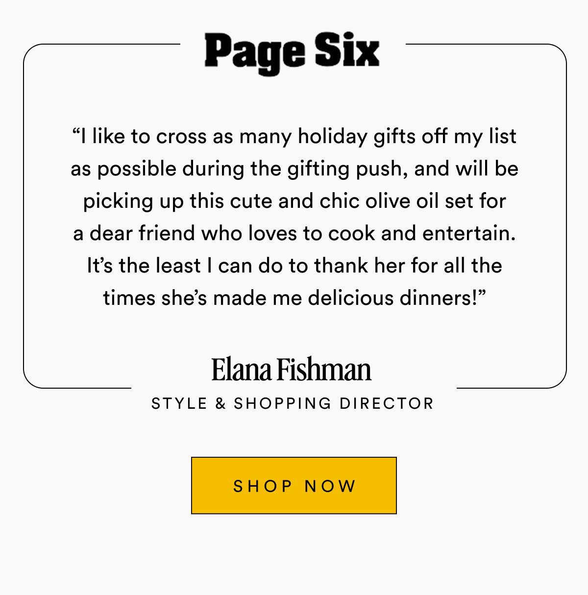 Page Six “I like to cross as many holiday gifts off my list as possible during the gifting push, and will be picking up this cute and chic olive oil set for a dear friend who loves to cook and entertain. It’s the least I can do to thank her for all the times she’s made me delicious dinners!” Elana Fishman Style & Shopping Director SHOP NOW