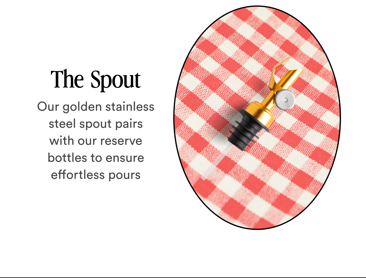 The  Spout Our golden stainless steel spout pairs with our reserve bottles to ensure effortless pours
