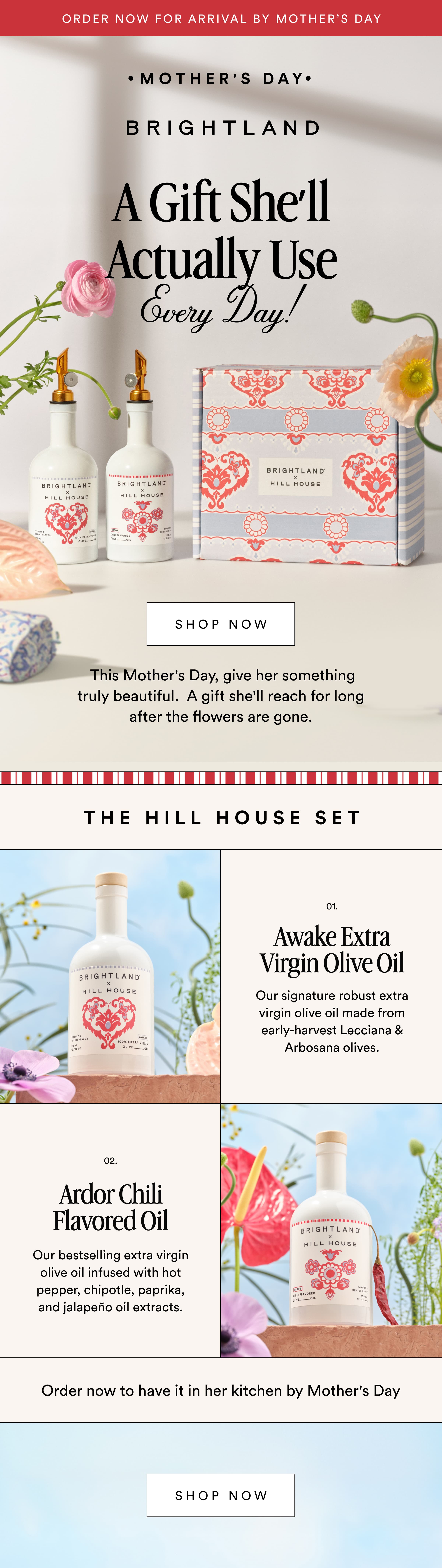 Order now for arrival by Mother’s Day MOTHER'S DAY A Gift She’ll Actually Use Every Day! shop now &nbsp;This Mother's Day, give her something truly beautiful.  A gift she'll reach for long after the flowers are gone. The Hill House Set 01. Awake Extra Virgin Olive Oil Our signature robust extra virgin olive oil made from early-harvest Lecciana & Arbosana olives. 02. Ardor Chili Flavored Oil Our bestselling extra virgin olive oil infused with hot pepper, chipotle, paprika, and jalapeño oil extracts. Order now to have it in her kitchen by Mother's Day Shop now