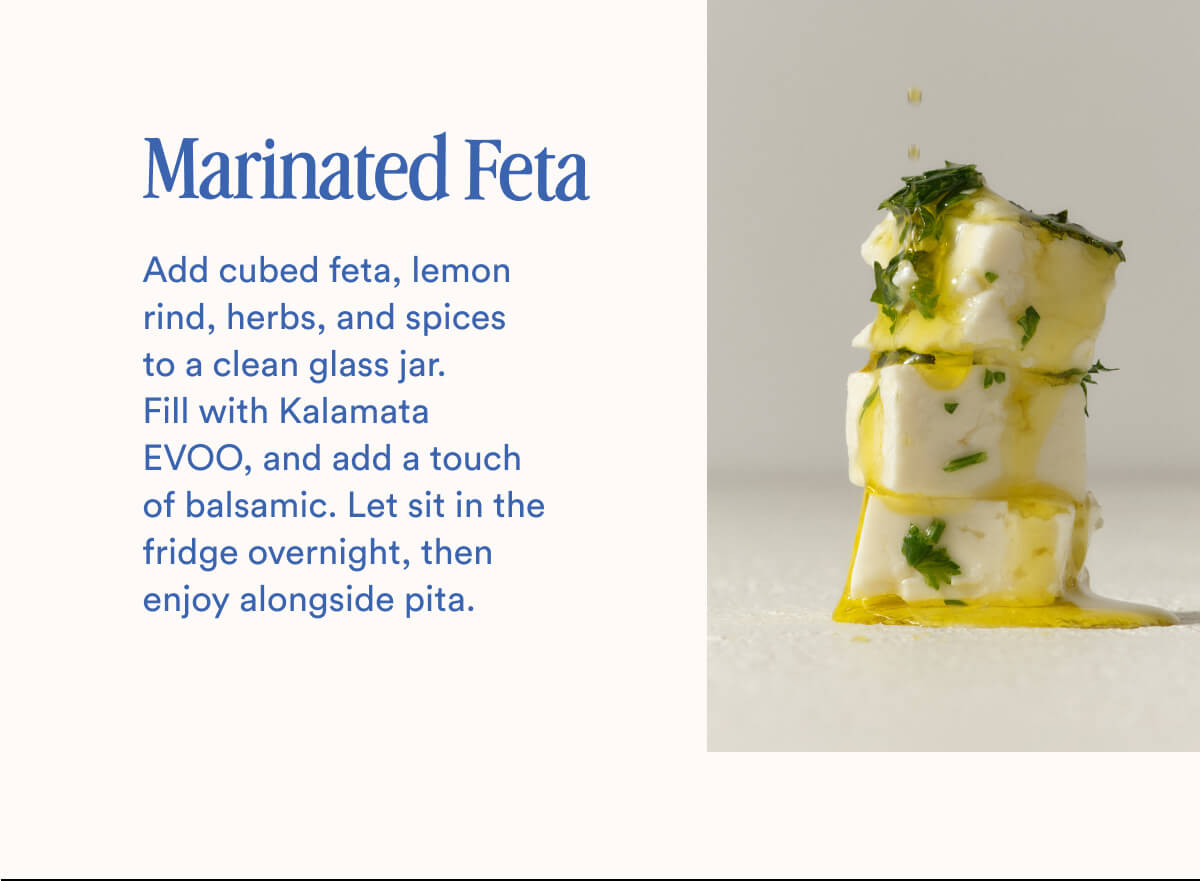 Marinated Feta | Add cubed feta, lemon rind, herbs, and spices to a clean glass jar. Fill with Kalamata EVOO, and add a touch of balsamic. Let sit in the fridge overnight, then enjoy alongside pita.