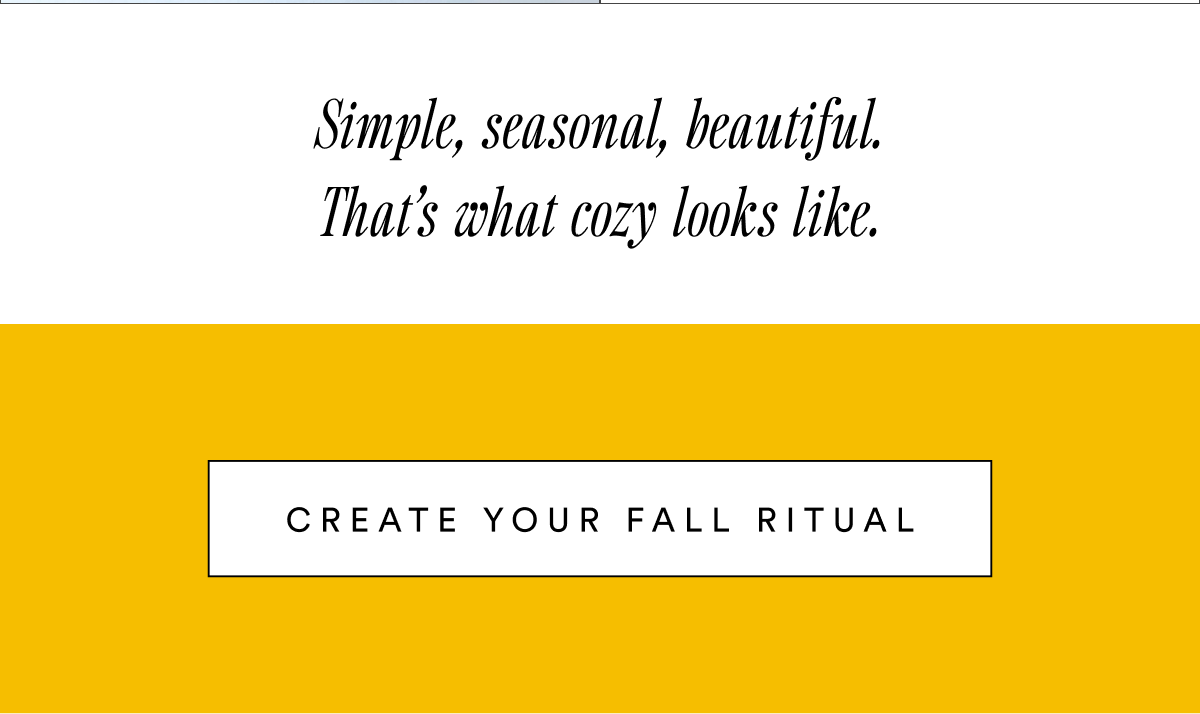 Simple, seasonal, beautiful. That’s what cozy looks like. Create Your Fall Ritual Simple, seasonal, beautiful. That’s what cozy looks like. Create Your Fall Ritual