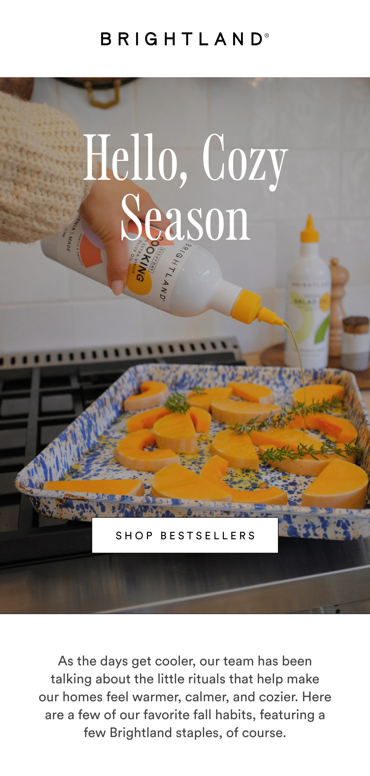 Hello, Cozy Season SHOP BESTSELLERS As the days get cooler, our team has been talking about the little rituals that help make
our homes feel warmer, calmer, and cozier. Here are a few of our favorite fall habits, featuring a few Brightland staples, of course. Hello, Cozy Season SHOP BESTSELLERS As the days get cooler, our team has been talking about the little rituals that help make
our homes feel warmer, calmer, and cozier. Here are a few of our favorite fall habits, featuring a few Brightland staples, of course.