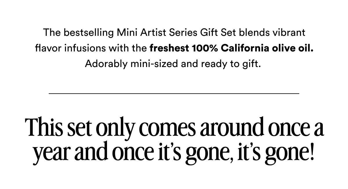 The bestselling Mini Artist Series Gift Set blends vibrant flavor infusions with the freshest 100% California olive oil. Adorably mini-sized and ready to gift.  This set only comes around once a year and once it’s gone, it’s gone!