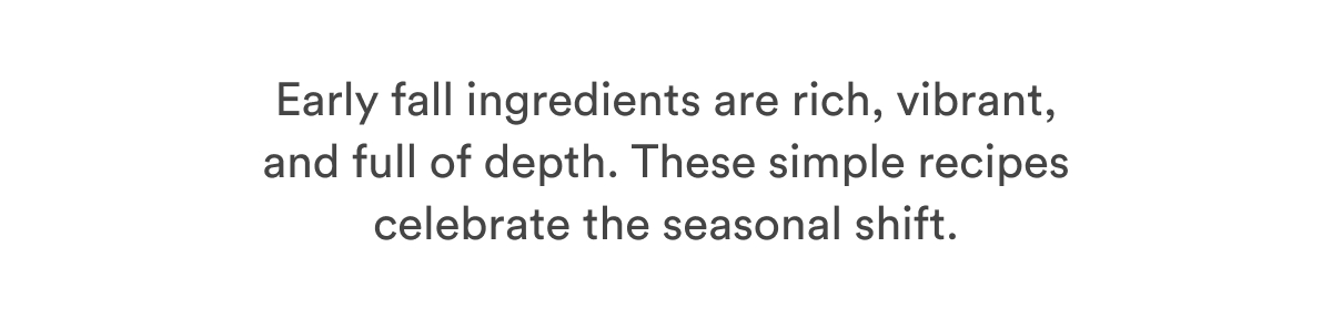 Early fall ingredients are rich, vibrant, and full of depth. These simple recipes celebrate the seasonal shift.  Early fall ingredients are rich, vibrant, and full of depth. These simple recipes celebrate the seasonal shift.