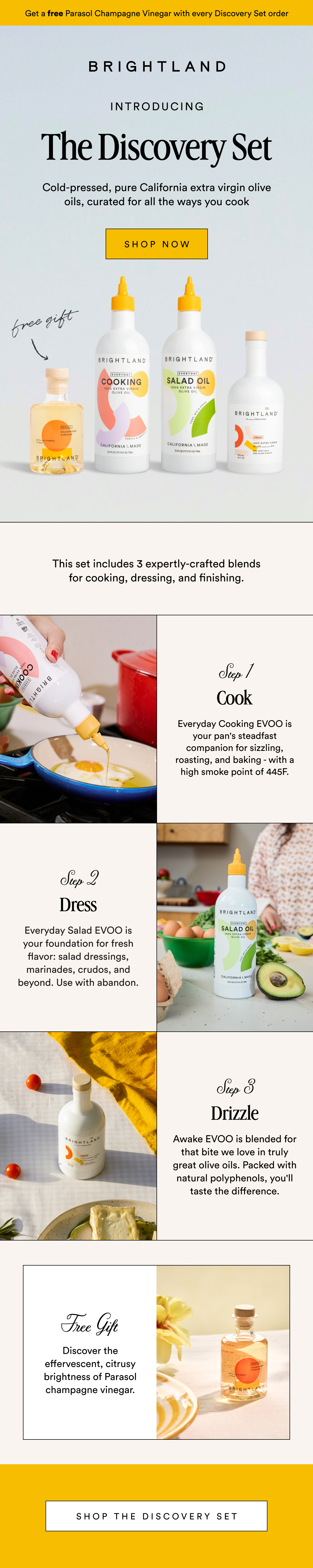 Get a free Parasol Champagne Vinegar with every Discovery Set order Get a FREE Parasol Champagne Vinegar with every Discovery Set order Introducing The Discovery Set Cold-pressed, pure California extra virgin olive oils, curated for all the ways you cook SHOP NOW This set includes 3 expertly-crafted blends for cooking, dressing, and finishing. Step 1 Cook Everyday Cooking EVOO is your pan's steadfast companion for sizzling, roasting, and baking - with a high smoke point of 445F. Step 2 Dress Everyday Salad EVOO is your foundation for fresh flavor: salad dressings, marinades, crudos, and beyond. Use with abandon. Step 3 Drizzle Awake EVOO is blended for that bite we love in truly great olive oils. Packed with natural polyphenols, you'll taste the difference. Free Gift Discover the effervescent, citrusy brightness of Parasol champagne vinegar. Shop The discovery set