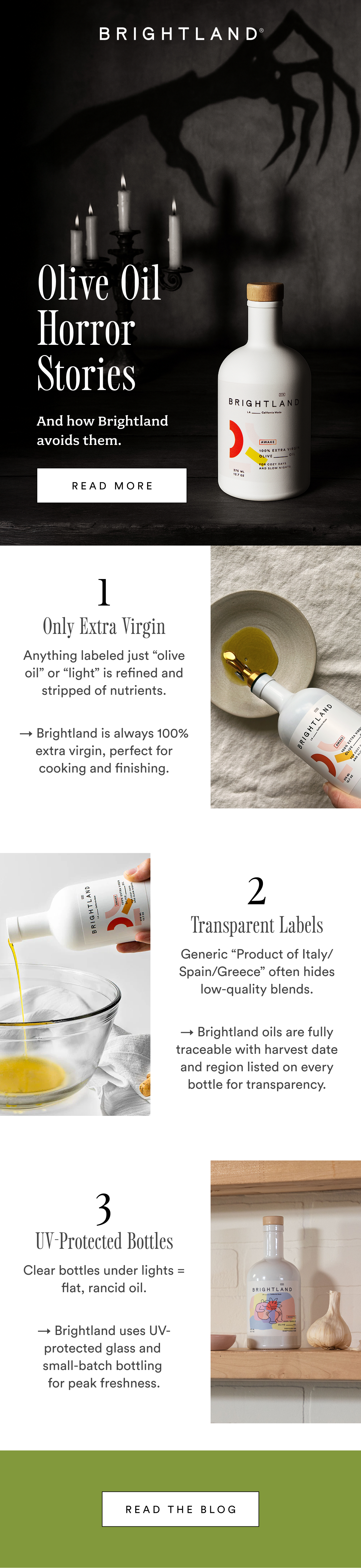 Olive Oil  Horror Stories  And how Brightland avoids them. read more 1 Only Extra Virgin Anything labeled just “olive oil” or “light” is refined and stripped of nutrients. → Brightland is always 100% extra virgin, perfect for cooking and finishing. 2 Transparent Labels Generic “Product of Italy/Spain/Greece” often hides low-quality blends. → Brightland oils are fully traceable with harvest date and region listed on every bottle for transparency. 3 UV-Protected Bottles Clear bottles under lights = flat, rancid oil. → Brightland uses UV-protected glass and  small-batch bottling  for peak freshness. Read the Blog Olive Oil  Horror Stories  And how Brightland avoids them. read more 1 Only Extra Virgin Anything labeled just “olive oil” or “light” is refined and stripped of nutrients. → Brightland is always 100% extra virgin, perfect for cooking and finishing. 2 Transparent Labels Generic “Product of Italy/Spain/Greece” often hides low-quality blends. → Brightland oils are fully traceable with harvest date and region listed on every bottle for transparency. 3 UV-Protected Bottles Clear bottles under lights = flat, rancid oil. → Brightland uses UV-protected glass and  small-batch bottling  for peak freshness. Read the Blog