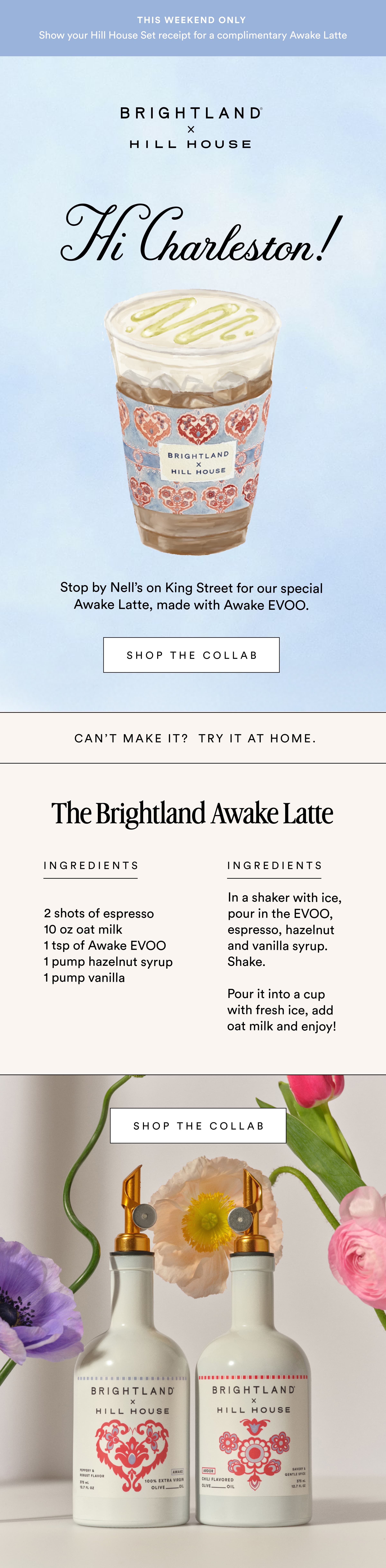 This weekend only  Show your Hill House Set receipt for a complimentary Awake Latte  Hi Charleston! Stop by Nell’s on King Street for our special Awake Latte, made with Awake EVOO. shop the collab can’t make it?  try it at home. INGREDIENTS The Brightland Awake Latte INGREDIENTS 2 shots of espresso 10 oz oat milk 1 tsp of Awake EVOO 1 pump hazelnut syrup&nbsp; 1 pump vanilla  In a shaker with ice, pour in the EVOO, espresso, hazelnut and vanilla syrup. Shake.&nbsp;  Pour it into a cup with fresh ice, add oat milk and enjoy!  shop the collab
