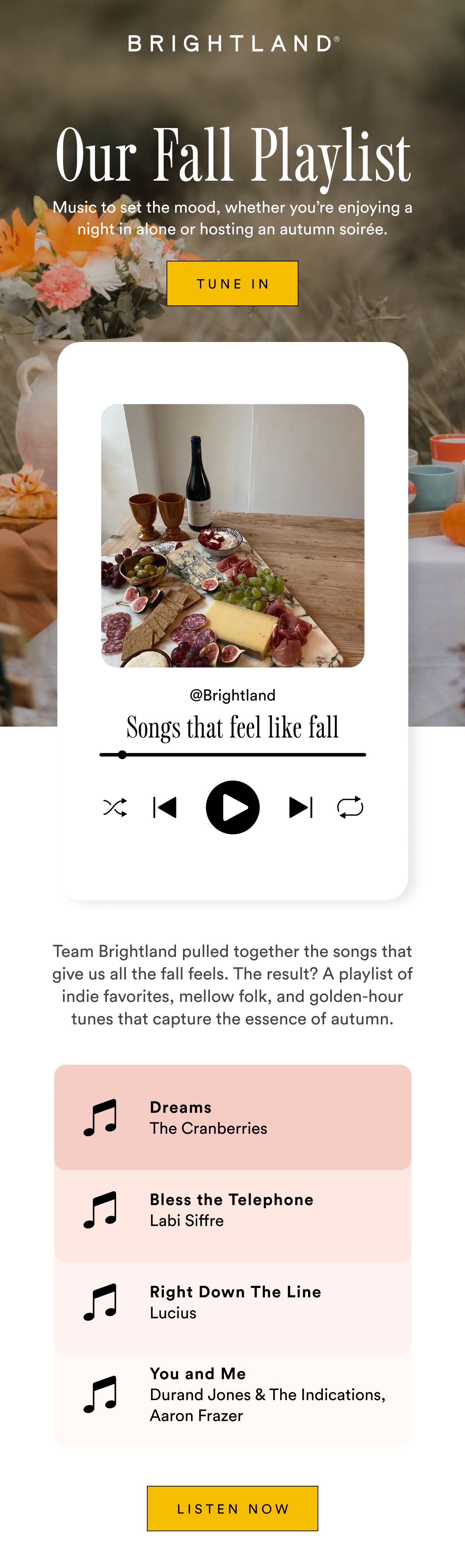 Our Fall Playlist Music to set the mood, whether you’re enjoying a night in alone or hosting an autumn soirée. Tune In Brightland Songs That Feel Like Fall Team Brightland pulled together the songs that give us all the fall feels. The result? A playlist of indie favorites, mellow folk, and golden-hour tunes that capture the essence of autumn. Listen Now Our Fall Playlist Music to set the mood, whether you’re enjoying a night in alone or hosting an autumn soirée. Tune In Brightland Songs That Feel Like Fall Team Brightland pulled together the songs that give us all the fall feels. The result? A playlist of indie favorites, mellow folk, and golden-hour tunes that capture the essence of autumn. Listen Now