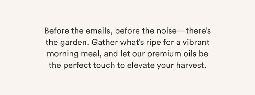 Before the emails, before the noise—there’s the garden. Gather what’s ripe for a vibrant morning meal, and let our premium oils be the perfect touch to elevate your harvest. Before the emails, before the noise—there’s the garden. Gather what’s ripe for a vibrant morning meal, and let our premium oils be the perfect touch to elevate your harvest.