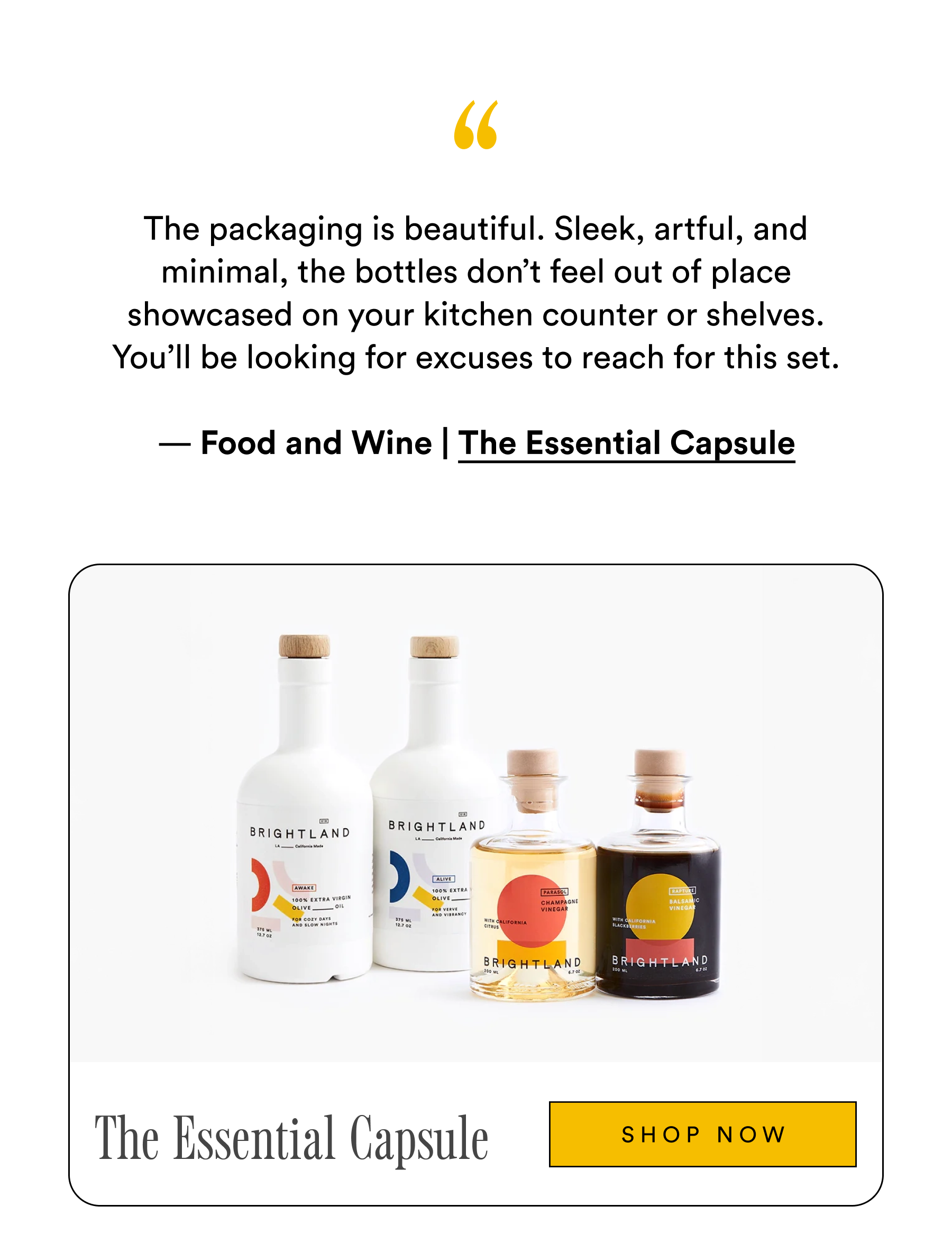 The packaging is beautiful. Sleek, artful, and minimal, the bottles don’t feel out of place showcased on your kitchen counter or shelves. You’ll be looking for excuses to reach for this set.
— Food and Wine | The Essential Capsule The Essential Capsule shop now The packaging is beautiful. Sleek, artful, and minimal, the bottles don’t feel out of place showcased on your kitchen counter or shelves. You’ll be looking for excuses to reach for this set.
— Food and Wine | The Essential Capsule The Essential Capsule shop now