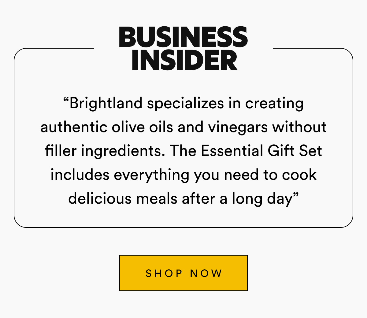 Business Insider “Brightland specializes in creating authentic olive oils and vinegars without filler ingredients. The Essential Gift Set includes everything you need to cook delicious meals after a long day” SHOP NOW