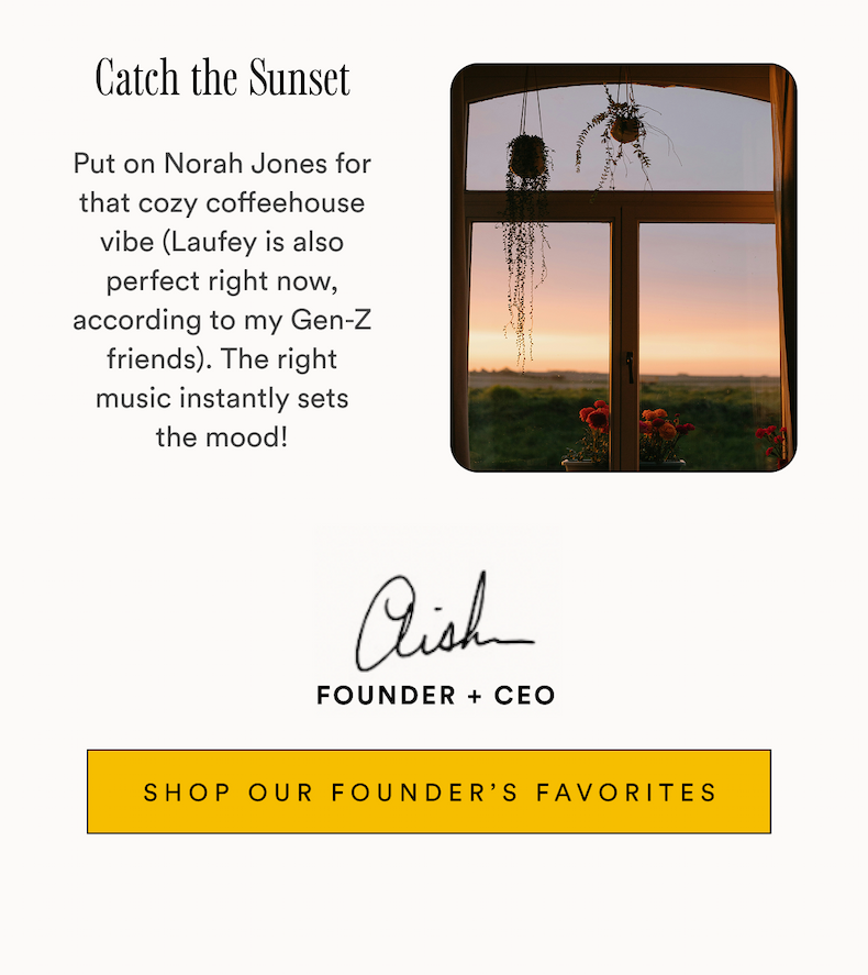 Catch the Sunset Put on Norah Jones for that cozy coffeehouse vibe (Laufey is also perfect right now, according to my Gen-Z friends). The right music instantly sets the mood! Aish Founder + CEO SHOP OUR FOUNDER'S FAVORITES Catch the Sunset Put on Norah Jones for that cozy coffeehouse vibe (Laufey is also perfect right now, according to my Gen-Z friends). The right music instantly sets the mood! Aish Founder + CEO SHOP OUR FOUNDER'S FAVORITES