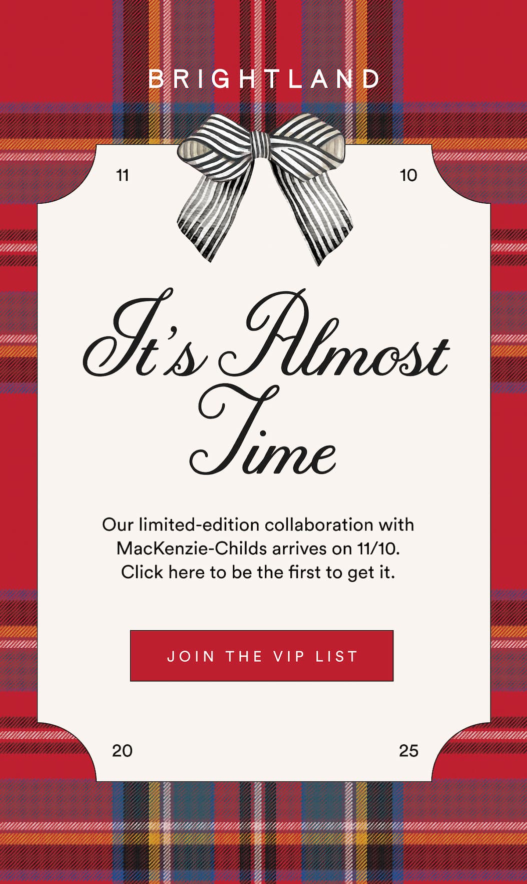 It's Almost Time Our limited-edition collaboration with MacKenzie-Childs arrives on 11/10.  Click here to be the first to get it. JOIN THE VIP LIST It's Almost Time Our limited-edition collaboration with MacKenzie-Childs arrives on 11/10.  Click here to be the first to get it. JOIN THE VIP LIST