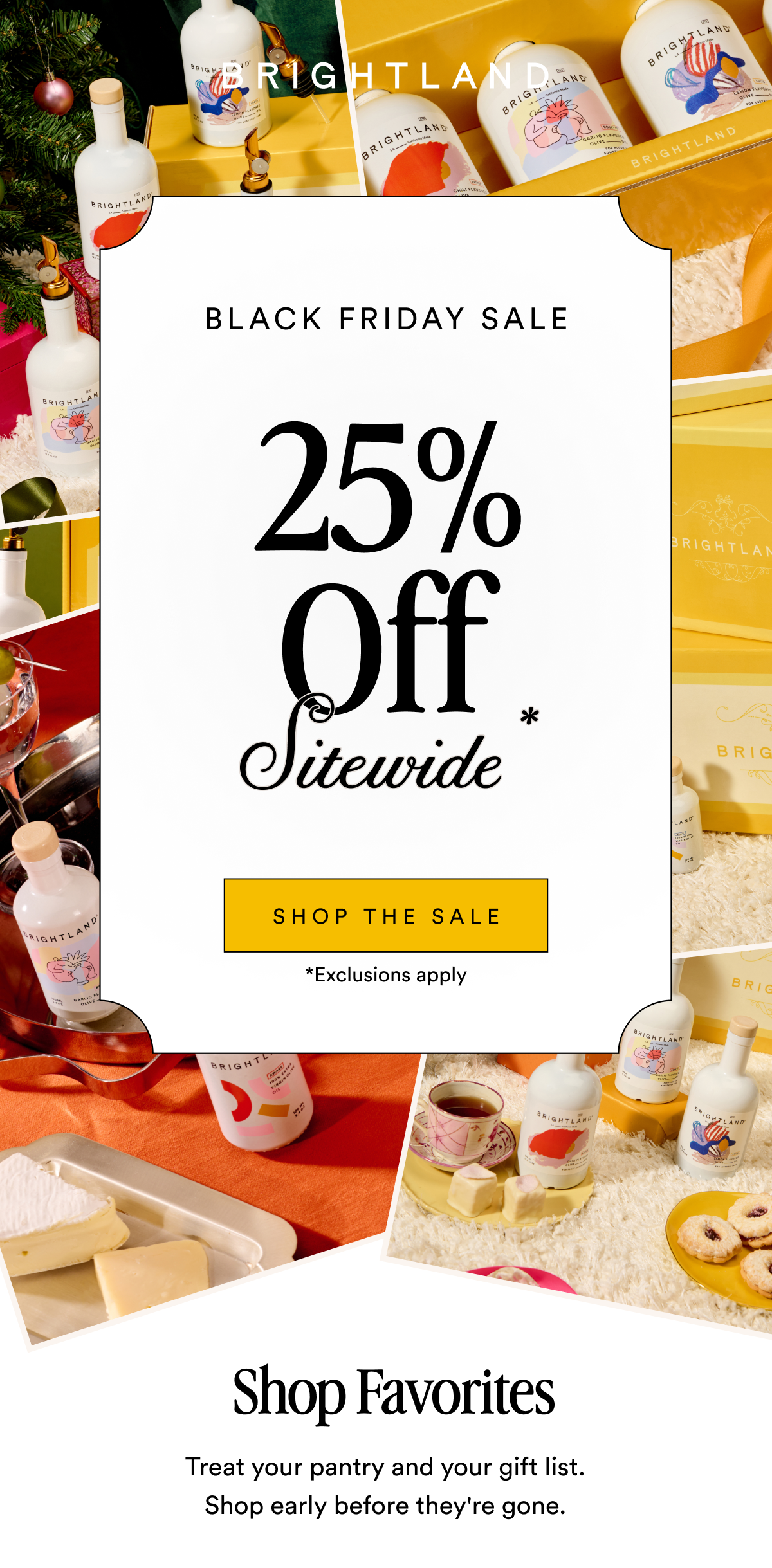 BRIGHTLAND 25% Off BLACK FRIDAY SALE Sitewide* Shop the Gift Collection SHOP THE SALE *Exclusions apply Shop Favorites Treat your pantry and your gift list. Shop early before they're gone.