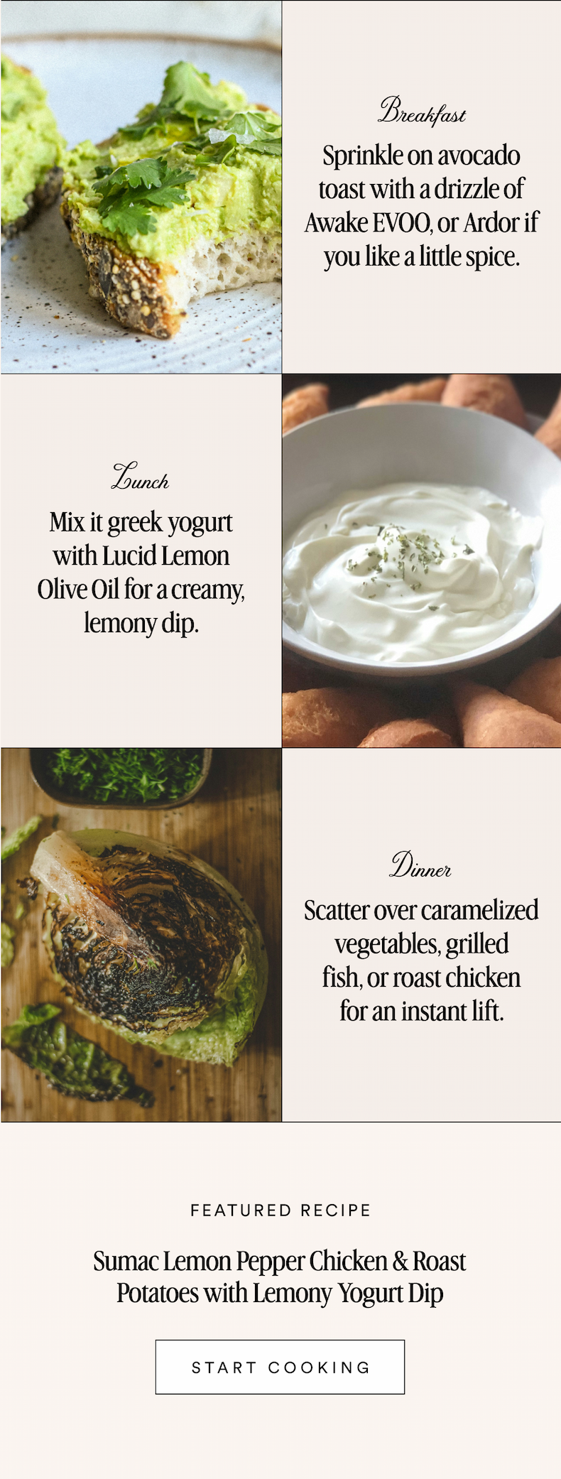 Breakfast Sprinkle on avocado toast with a drizzle of Awake EVOO, or Ardor if you like a little spice. Lunch Mix it greek yogurt with Lucid Lemon Olive Oil for a creamy, lemony dip. Dinner Scatter over caramelized vegetables, grilled fish, or roast chicken for an instant lift. FEATURED RECIPE Sumac Lemon Pepper Chicken & Roast Potatoes with Lemony Yogurt Dip START COOKING