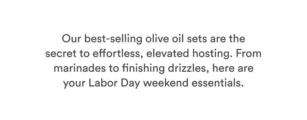 Our best-selling olive oil sets are the secret to effortless, elevated hosting. From marinades to finishing drizzles, here are your Labor Day weekend essentials. Our best-selling olive oil sets are the secret to effortless, elevated hosting. From marinades to finishing drizzles, here are your Labor Day weekend essentials.