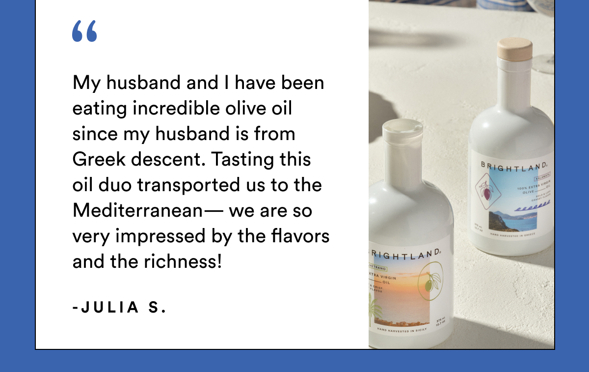 My husband and I have been eating incredible olive oil since my husband is from Greek descent. Tasting this oil duo transported us to the Mediterranean— we are so very impressed by the flavors and the richness! -Julia S.