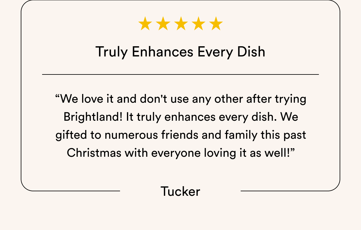 Truly Enhances Every Dish “We love it and don't use any other after trying Brightland! It truly enhances every dish. We gifted to numerous friends and family this past Christmas with everyone loving it as well!” Tucker