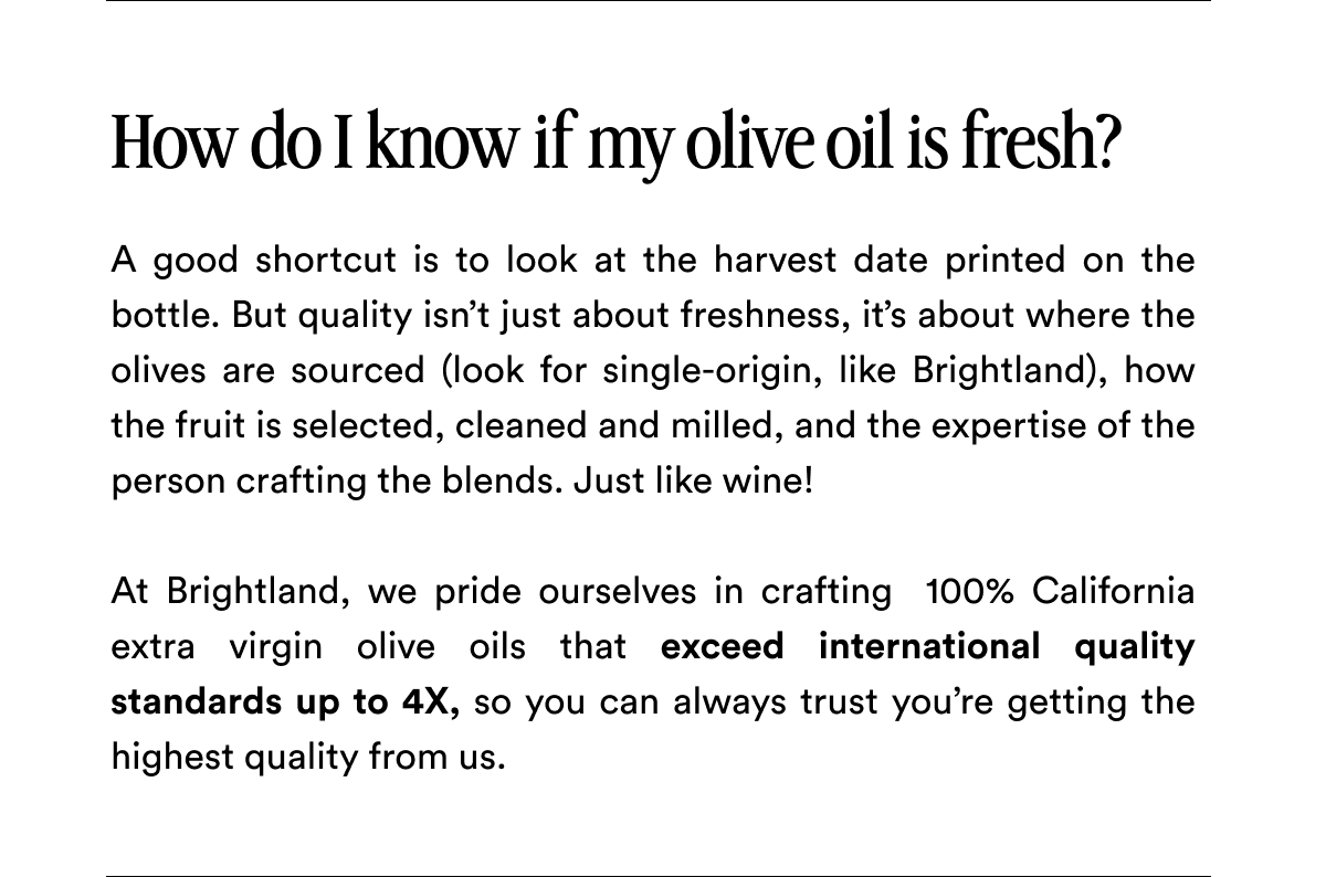How do I know if my olive oil is fresh? A good shortcut is to look at the harvest date printed on the bottle. But quality isn’t just about freshness, it’s about where the olives are sourced (look for single-origin, like Brightland), how the fruit is selected, cleaned and milled, and the expertise of the person crafting the blends. Just like wine!   At Brightland, we pride ourselves in crafting  100% California extra virgin olive oils that exceed international quality standards up to 4X, so you can always trust you’re getting the highest quality from us.