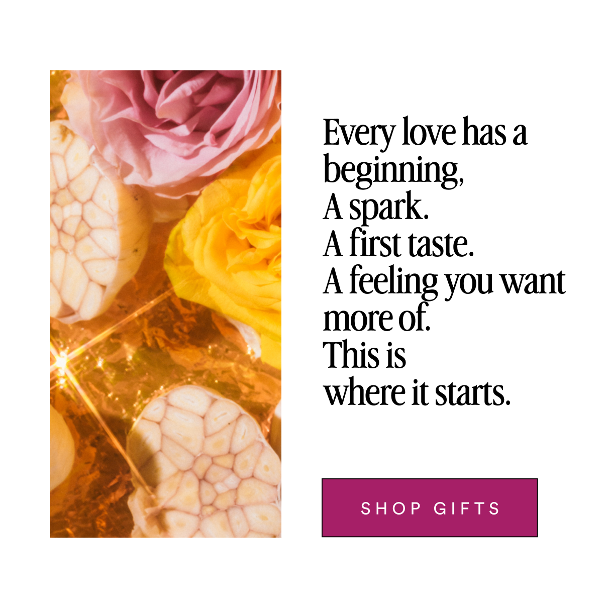 Every love has a beginning, A spark. A first taste. A feeling you want more of. This is where it starts. Shop Gifts