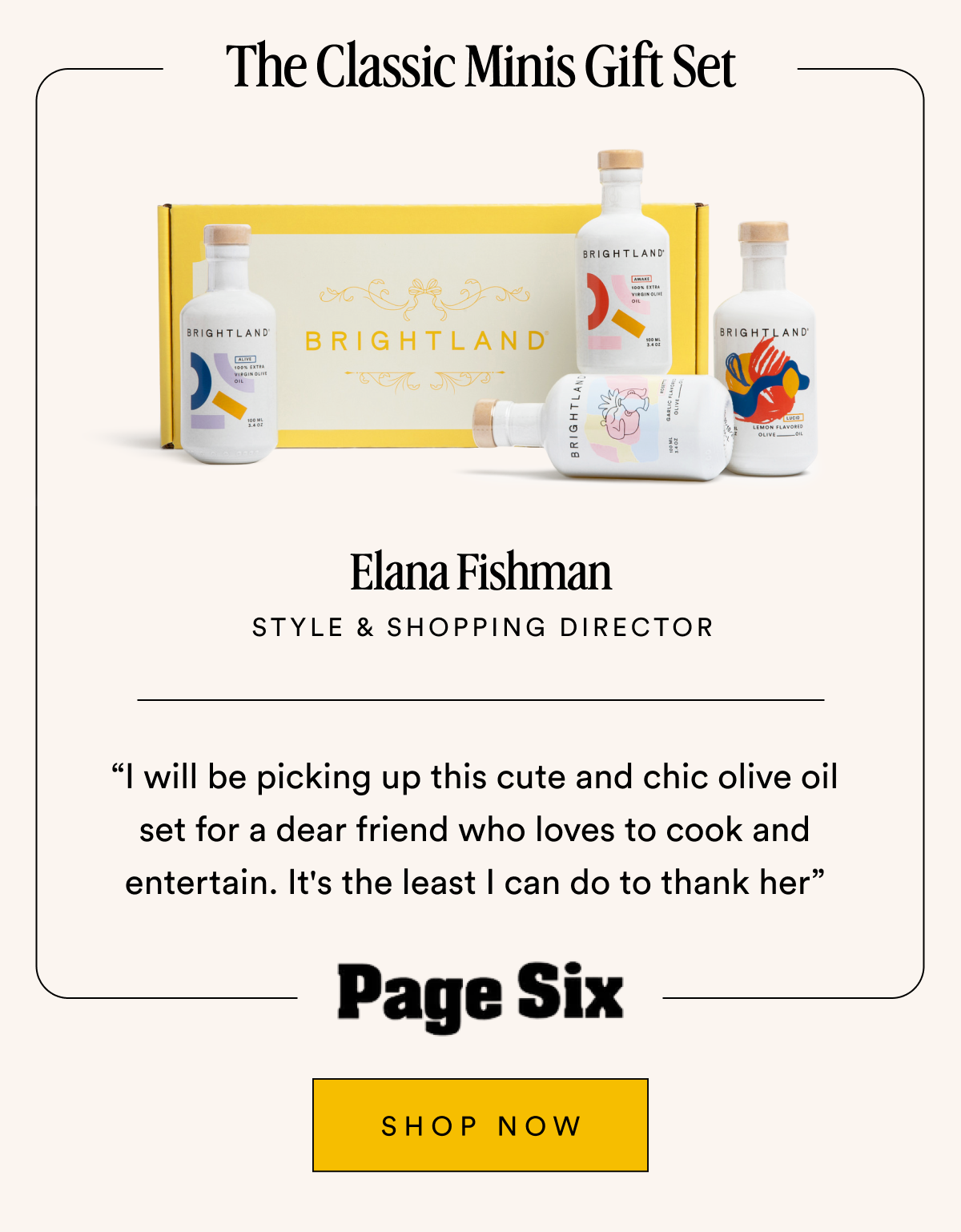 The Classic Minis Gift Set Elana Fishman STYLE & SHOPPING DIRECTOR “I will be picking up this cute and chic olive oil set for a dear friend who loves to cook and entertain. It's the least I can do to thank her” SHOP NOW