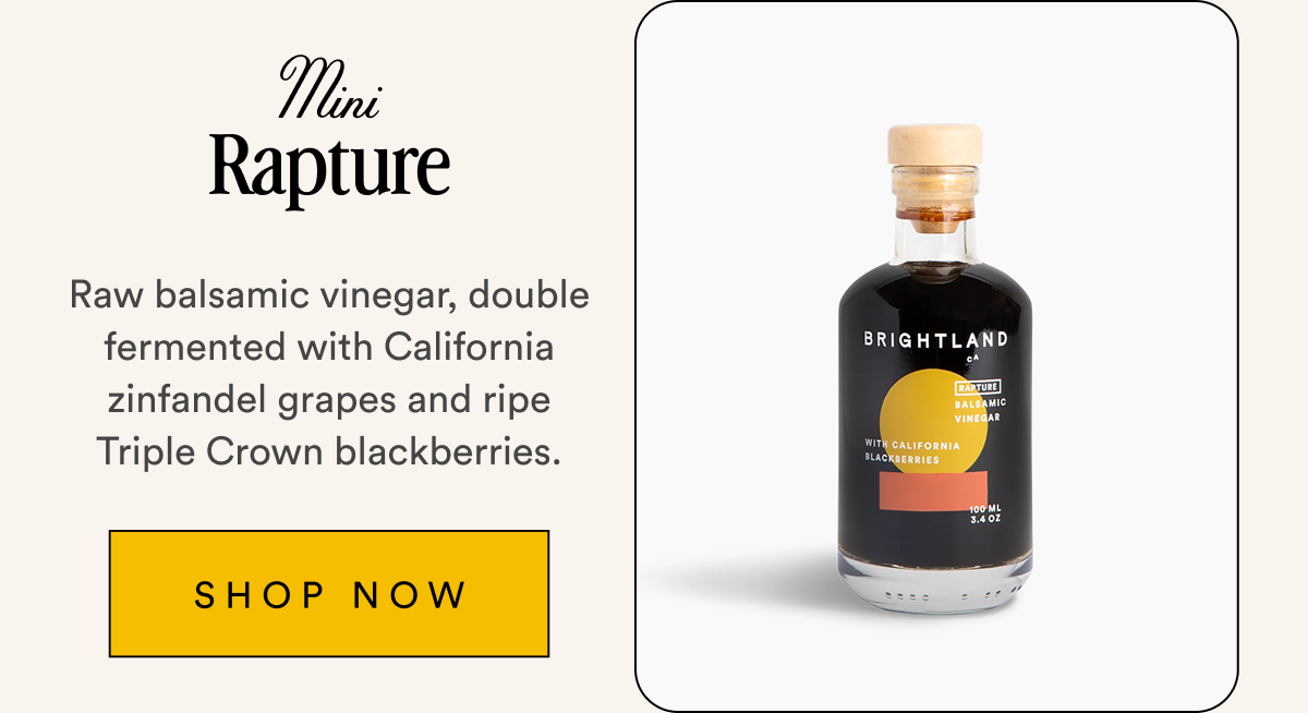 Mini Rapture Raw balsamic vinegar, double fermented with California zinfandel grapes and ripe Triple Crown blackberries. SHOP NOW