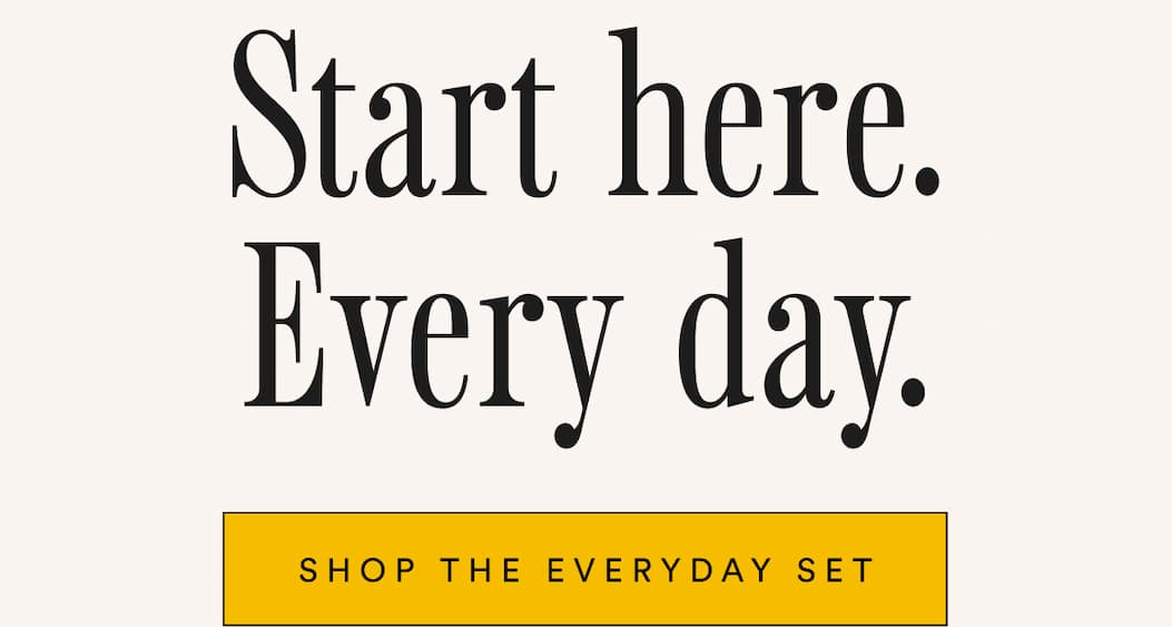 Start here. Every day. Shop the Everyday Set.