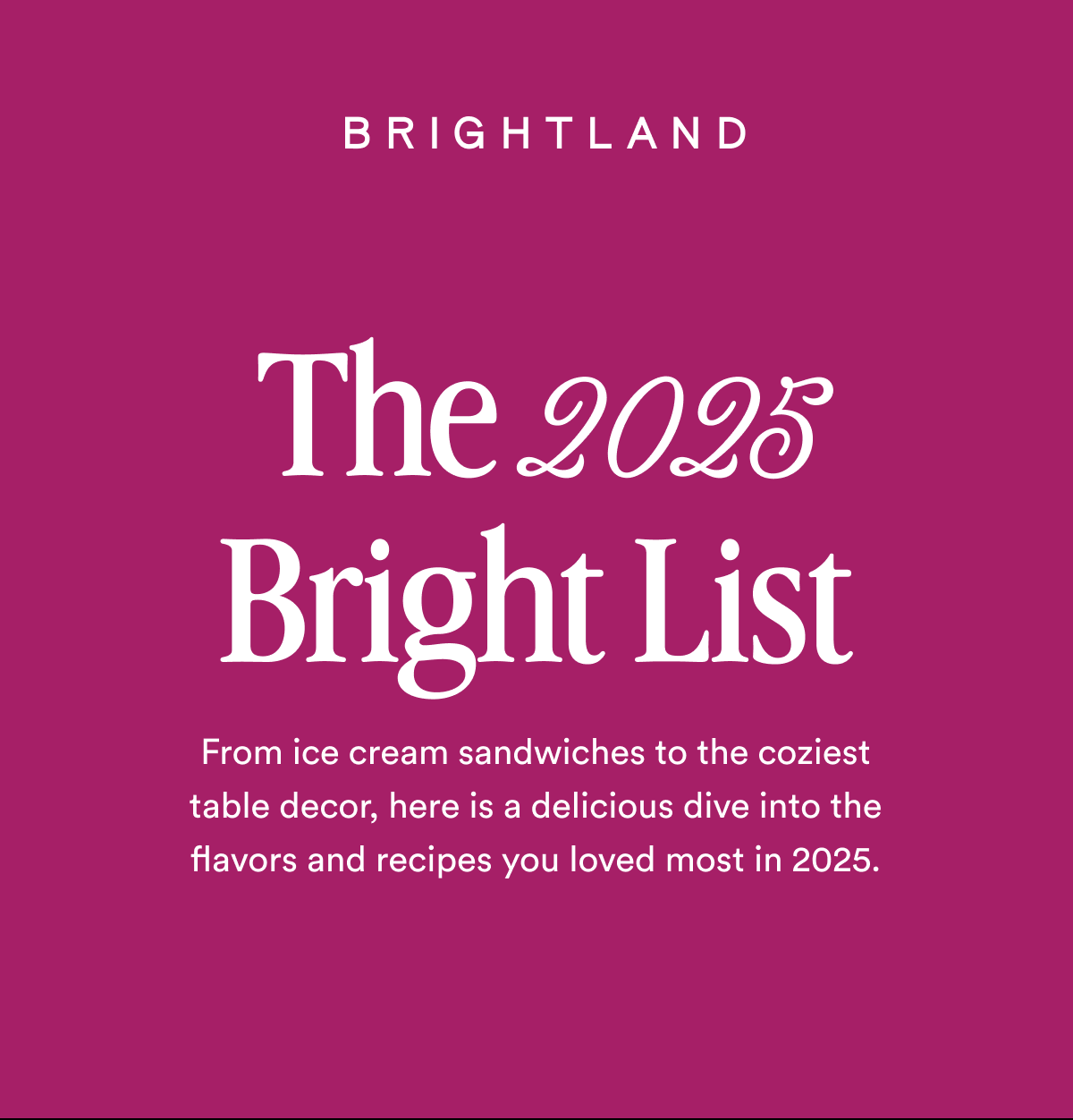 LOGO The 2025 Bright List From ice cream sandwiches to the coziest table decor, here is a delicious dive into the flavors and recipes you loved most in 2025.