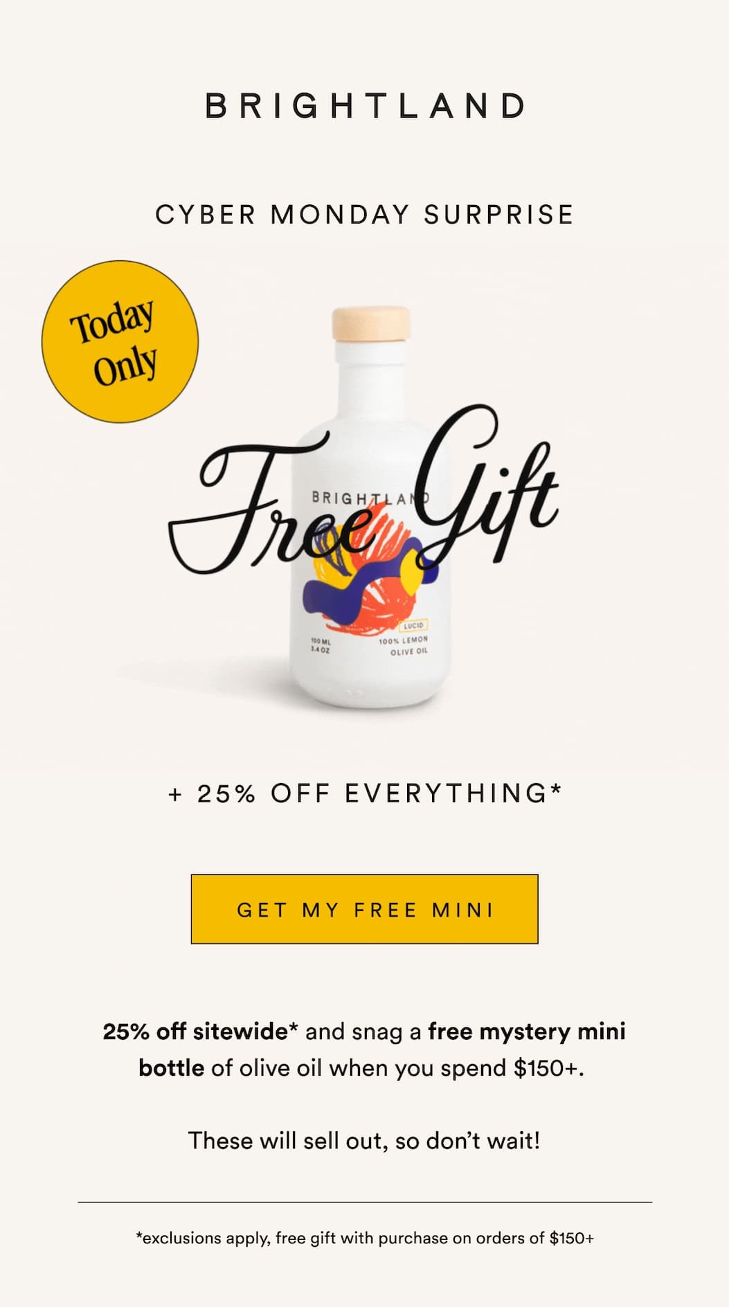 CYBER MONDAY SURPRISE TODAY ONLY + 25% OFF EVERYTHING* GET MY FREE MINI 25% off sitewide* and snag a free mystery mini bottle of olive oil when you spend $150+.   These will sell out, so don’t wait! *exclusions apply, free gift with purchase on orders of $150+ 