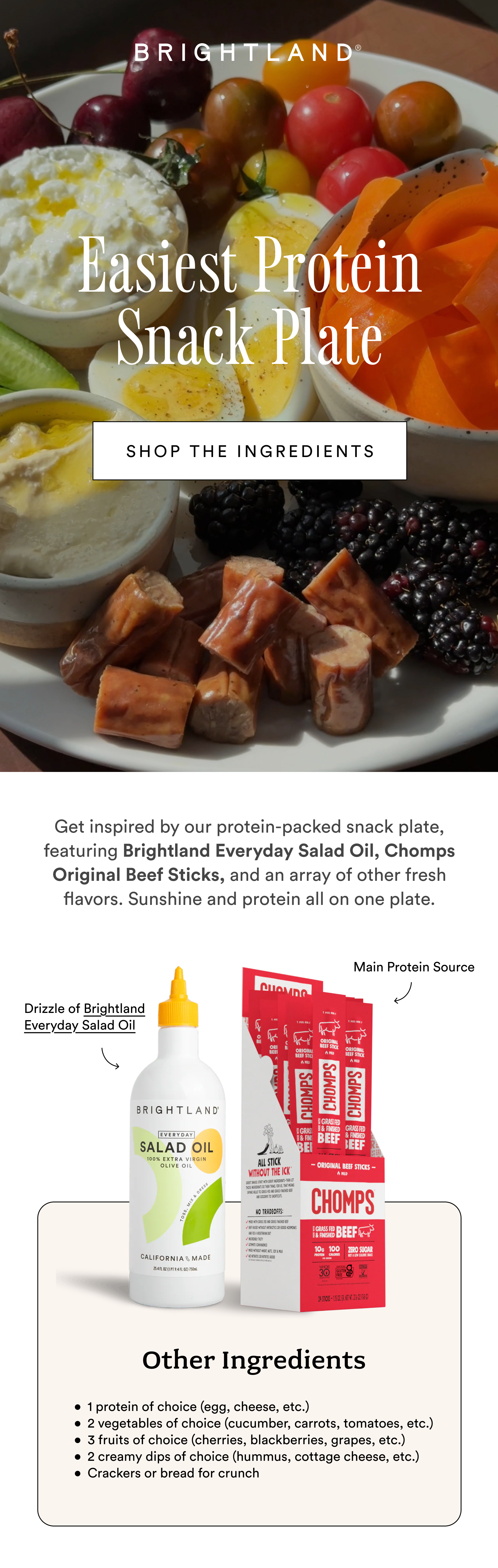 Easiest Protein Snack Plate SHOP THE INGREDIENTS Get inspired by our protein-packed snack plate, featuring Brightland Everyday Salad Oil, Chomps Original Beef Sticks, and an array of other fresh flavors. Sunshine and protein all on one plate.  Main Protein Source Drizzle of Brightland Everyday Salad Oil Other Ingredients 1 protein of choice (egg, cheese, etc.) 2 vegetables of choice (cucumber, carrots, tomatoes, etc.) 3 fruits of choice (cherries, blackberries, grapes, etc.) 2 creamy dips of choice (hummus, cottage cheese, etc.) Crackers or bread for crunch Easiest Protein Snack Plate SHOP THE INGREDIENTS Get inspired by our protein-packed snack plate, featuring Brightland Everyday Salad Oil, Chomps Original Beef Sticks, and an array of other fresh flavors. Sunshine and protein all on one plate.  Main Protein Source Drizzle of Brightland Everyday Salad Oil Other Ingredients 1 protein of choice (egg, cheese, etc.) 2 vegetables of choice (cucumber, carrots, tomatoes, etc.) 3 fruits of choice (cherries, blackberries, grapes, etc.) 2 creamy dips of choice (hummus, cottage cheese, etc.) Crackers or bread for crunch