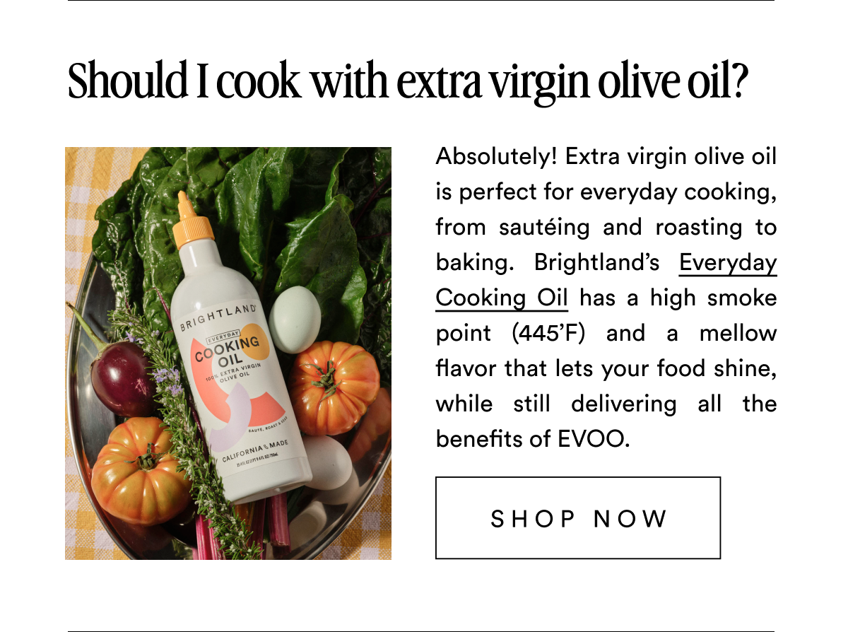 Should I cook with extra virgin olive oil? Absolutely! Extra virgin olive oil is perfect for everyday cooking, from sautéing and roasting to baking. Brightland’s Everyday Cooking Oil has a high smoke point (445’F) and a mellow flavor that lets your food shine, while still delivering all the benefits of EVOO. SHOP NOW