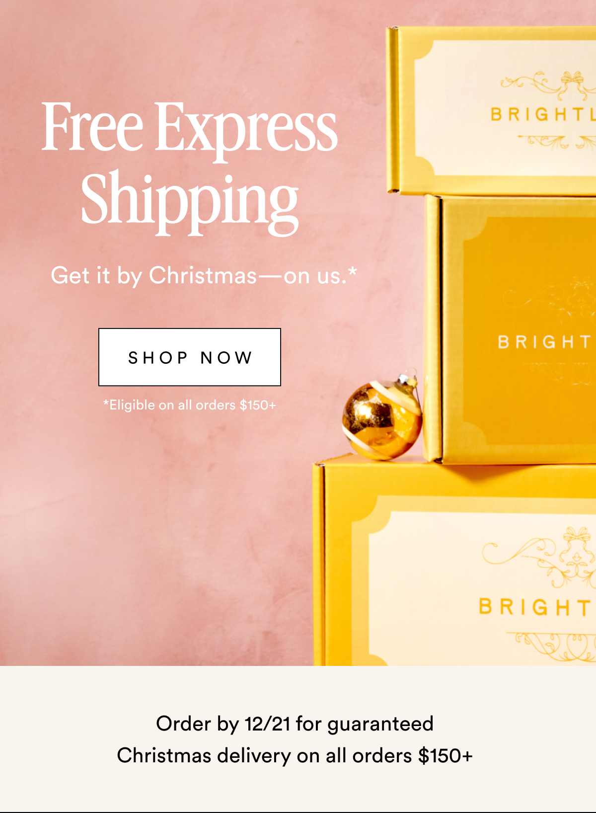 Free Express Shipping Get it by Christmas—on us.* Shop Now *Eligible on all orders $150+ Order by 12/21 for guaranteed Christmas delivery on all orders $150+