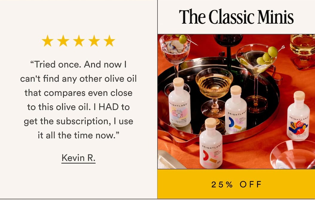 The Classic Minis 25% Off “Tried once. And now I can't find any other olive oil that compares even close to this olive oil. I HAD to get the subscription, I use it all the time now.” Kevin R.