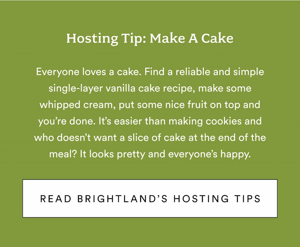 Hosting tip: Make a cake. Everyone loves a cake. Find a reliable and simple single-layer vanilla cake recipe, make some whipped cream, put some nice fruit on top and you’re done. It’s easier than making cookies and who doesn’t want a slice of cake at the end of the meal? It looks pretty and everyone’s happy. Read Brightland's hosting tips.