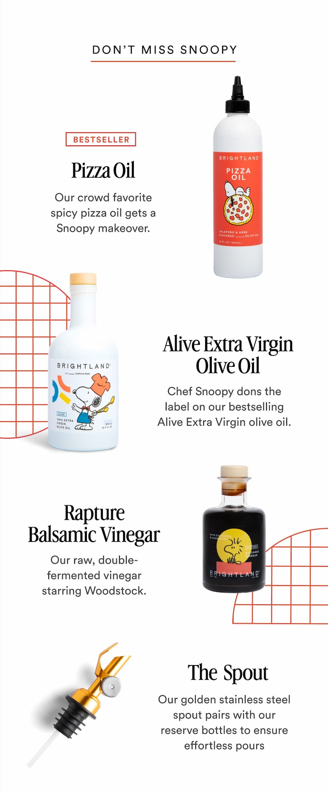 DON'T MISS SNOOPY BESTSELLER Pizza Oil Our crowd favorite spicy pizza oil gets a Snoopy makeover. Alive Extra Virgin Olive Oil Chef Snoopy dons the label on our bestselling Alive Extra Virgin olive oil. Rapture Balsamic Vinegar Our Raw double-fermented vinegar starring Woodstock. The Spout Our golden stainless stell spout pairs with our reserve bottles to ensure effortless pours