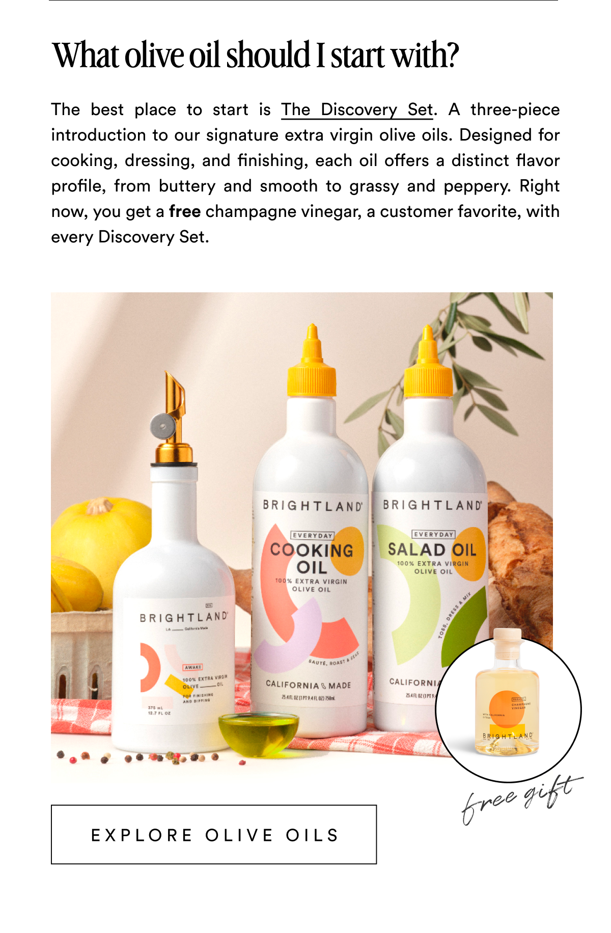 What olive oil should I start with? The best place to start is The Discovery Set. A three-piece introduction to our signature extra virgin olive oils. Designed for cooking, dressing, and finishing, each oil offers a distinct flavor profile, from buttery and smooth to grassy and peppery. Right now, you get a free champagne vinegar, a customer favorite, with every Discovery Set. Explore Olive Oils