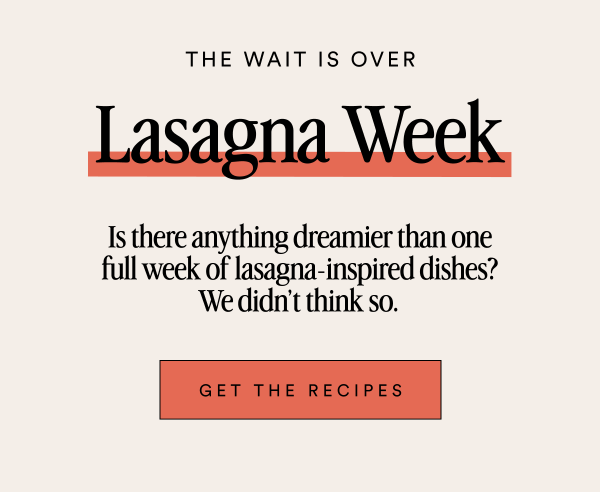 THE WAIT IS OVER Lasagna Week Is there anything dreamier than one full week of lasagna-inspired dishes? We didn’t think so.&nbsp; Get the Recipes