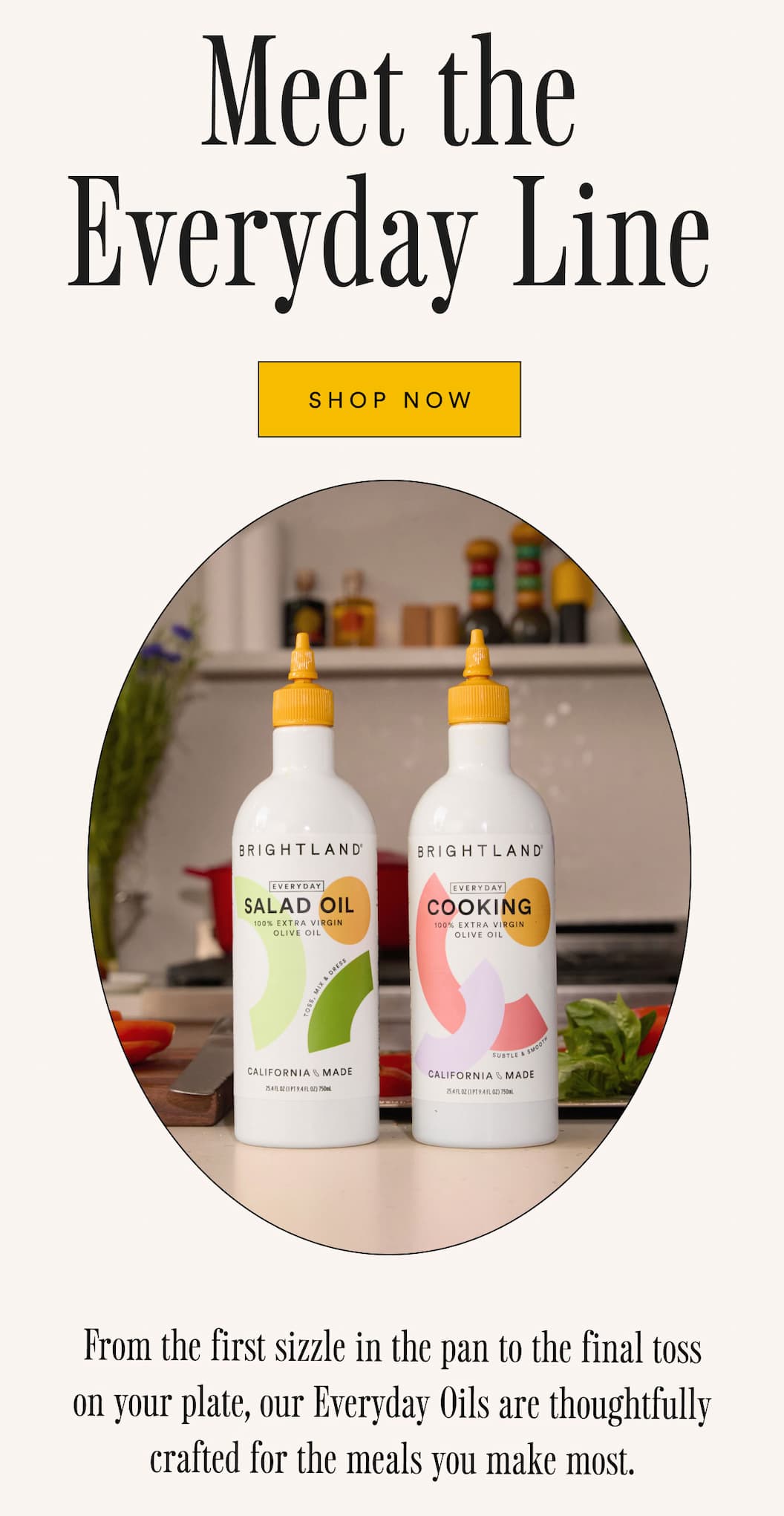 Meet the Everyday Line. From the first sizzle in the pan to the final toss on your plate, our Everyday Oils are thoughtfully crafted for the meals you make most. Early access is here. 