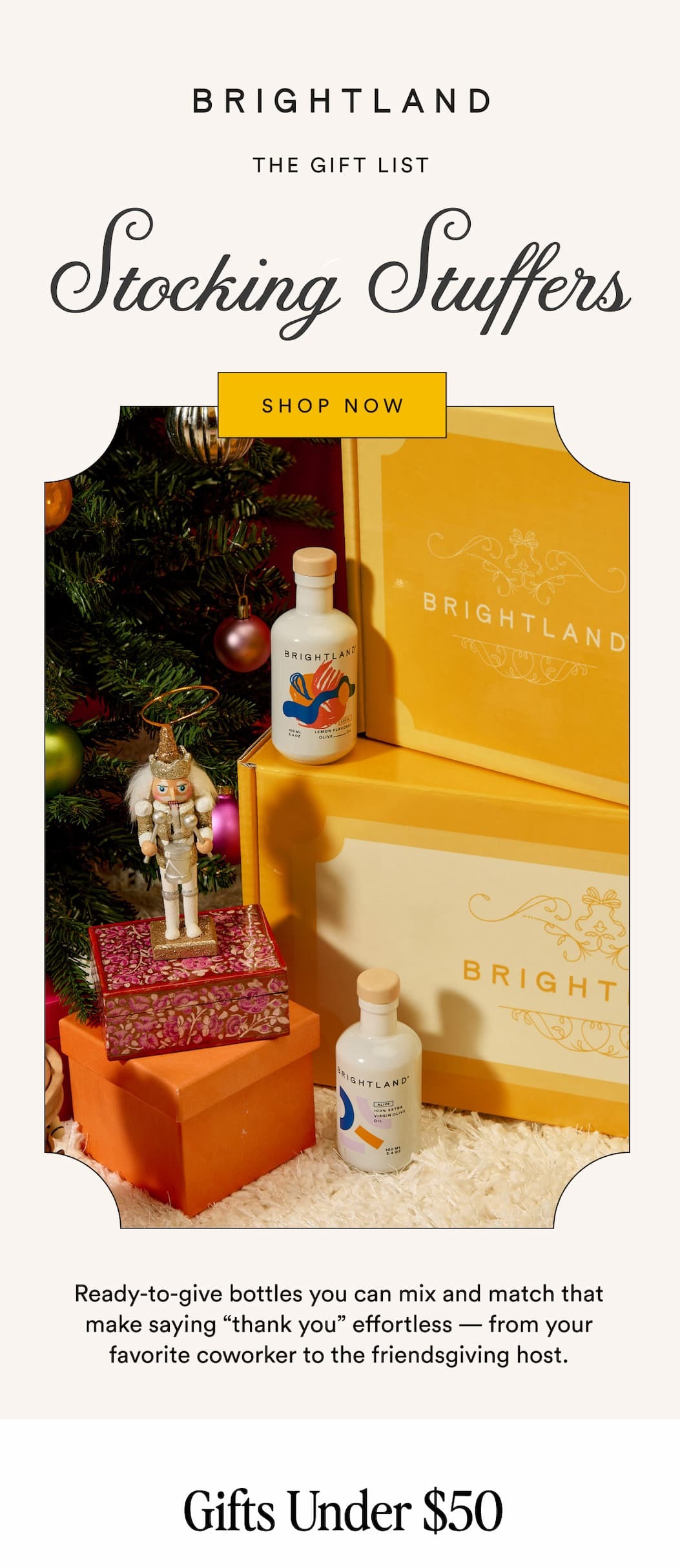 BRIGHTLAND THE GIFT LIST Stocking Stuffers SHOP NOW Ready-to-give bottles you can mix and match that make saying “thank you” effortless — from your favorite coworker to the friendsgiving host. Gifts Under $50