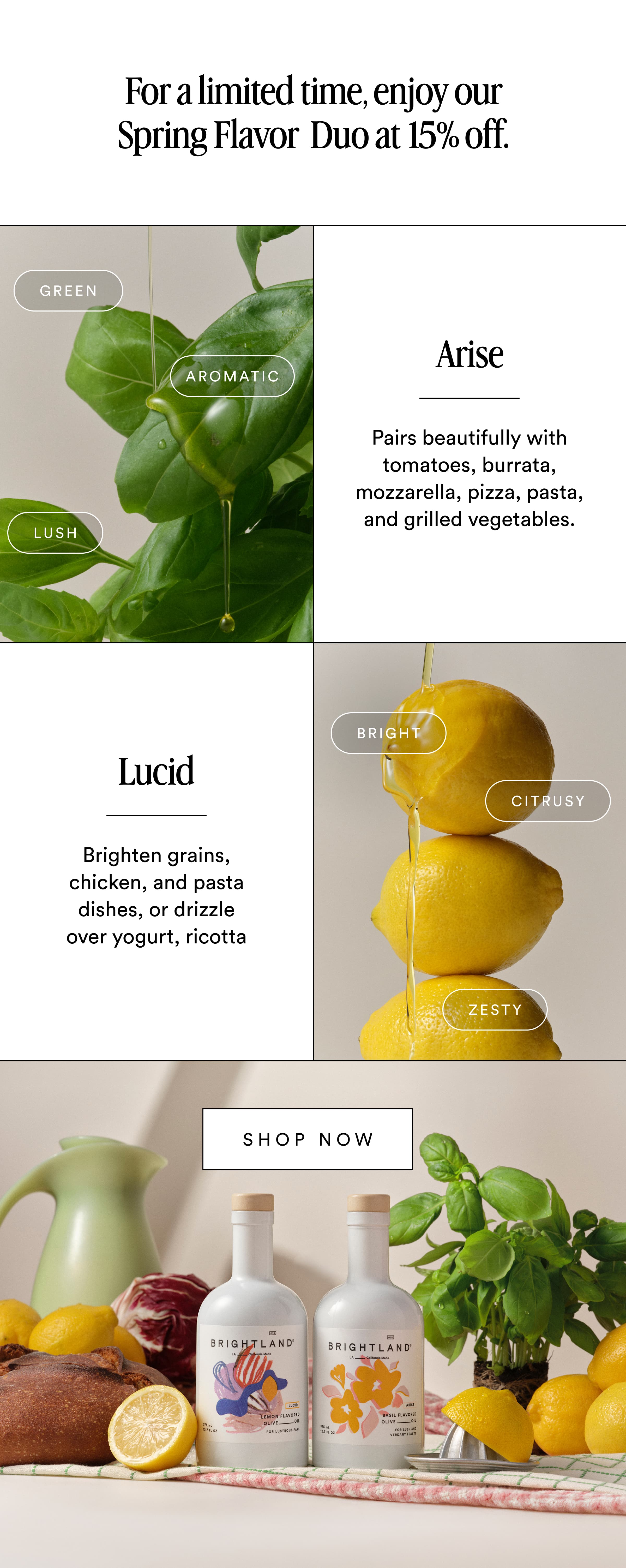 For a limited time, enjoy our Spring Flavor  Duo at 15% off. Green Arise Aromatic Pairs beautifully with tomatoes, burrata, mozzarella, pizza, pasta, and grilled vegetables. Lush Bright Lucid Citrusy Brighten grains, chicken, and pasta dishes, or drizzle over yogurt, ricotta Zesty Shop now