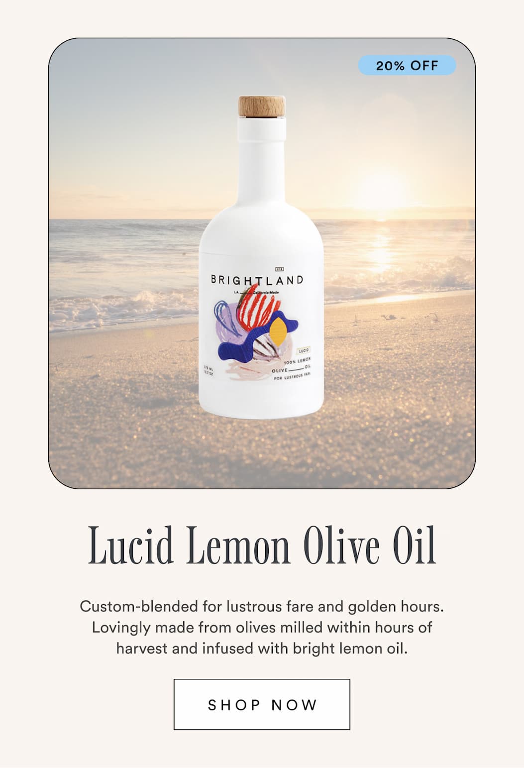20% off Lucid Lemon Olive Oil. Custom-blended for lustrous fare and golden hours. Lovingly made from olives milled within hours of harvest and infused with bright lemon oil. Shop NOw