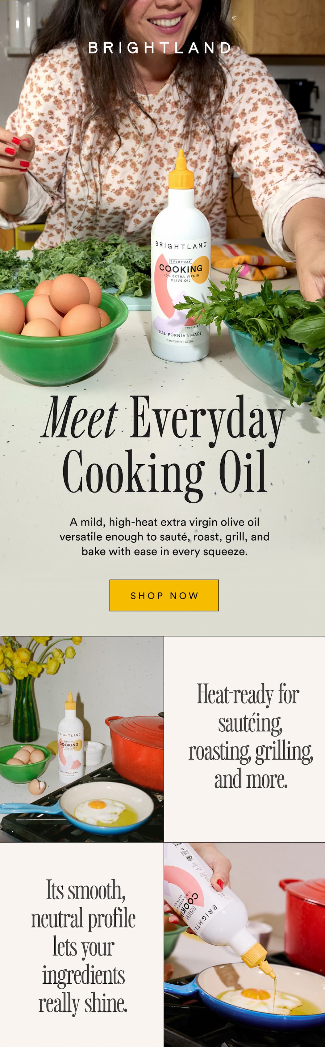 Meet Everyday Cooking Oil A mild, high-heat extra virgin olive oil versatile enough to sauté, roast, grill, and bake with ease in every squeeze Heat-ready for sautéing, roasting, grilling, and more.  Its smooth, neutral profile lets your ingredients really shine.