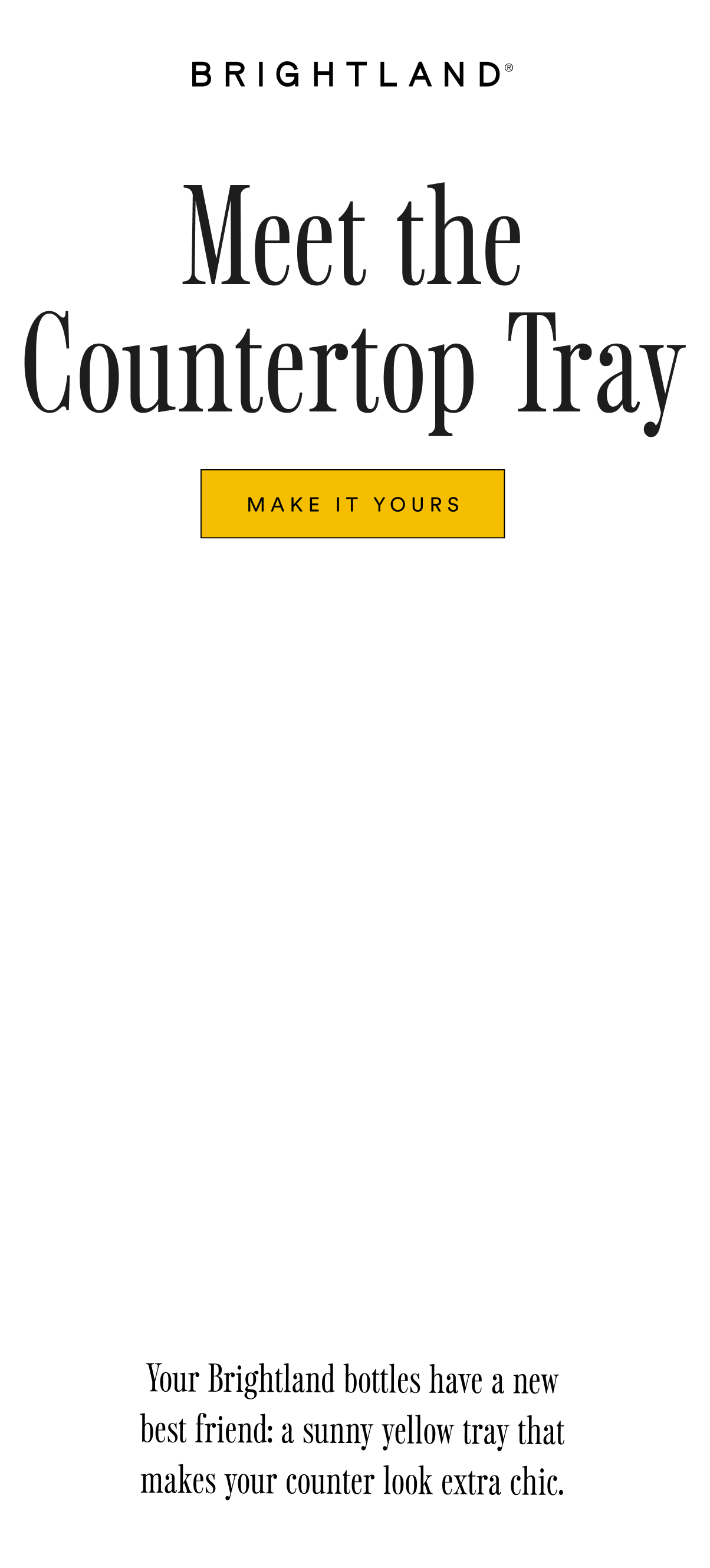 Meet the Countertop Tray MAKE IT YOURS Your Brightland bottles have a new best friend: a sunny yellow tray that makes your counter look extra chic. Meet the Countertop Tray MAKE IT YOURS Your Brightland bottles have a new best friend: a sunny yellow tray that makes your counter look extra chic.