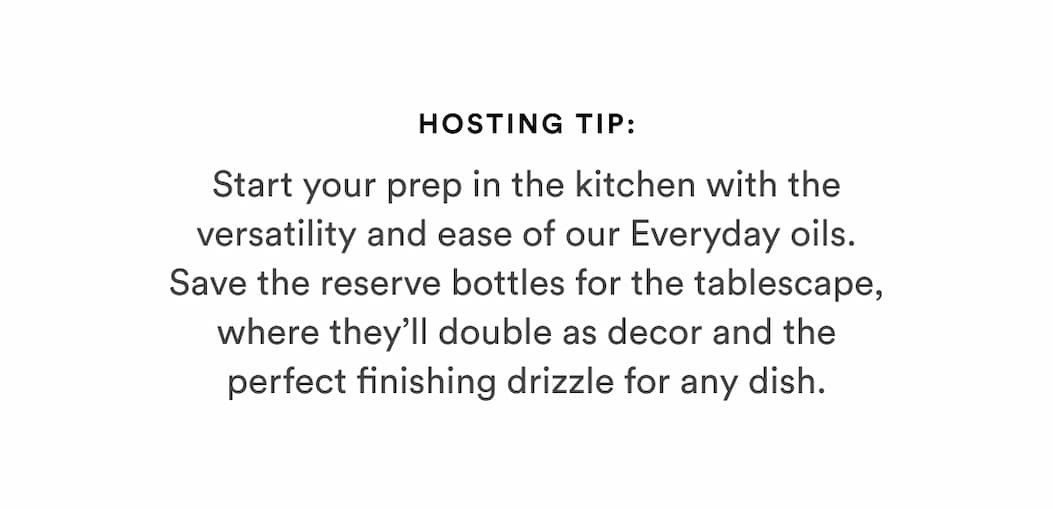 Hosting Tip: Start your prep in the kitchen with the versatility and ease of our Everyday oils. Save the reserve bottles for the tablescape, where they’ll double as decor and the perfect finishing drizzle for any dish.