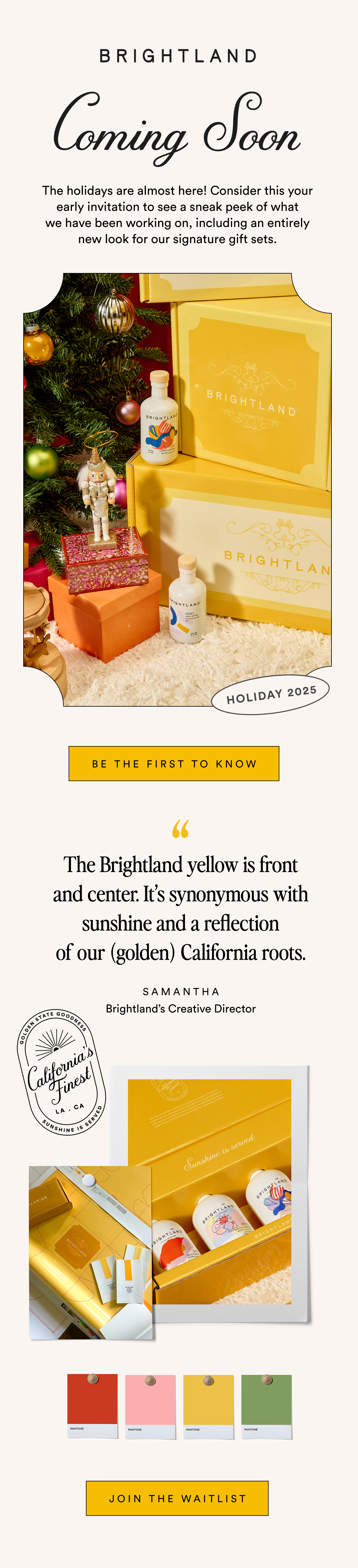 The holidays are almost here! Consider this your early invitation to see a sneak peek of what
we have been working on, including an entirely new look for our signature gift sets. 
BE THE FIRST TO KNOW The Brightland yellow is front and center. It’s synonymous with sunshine and a reflection
of our golden California roots. SAMANTHA Brightland's Creative Director JOIN THE WAITLIST The holidays are almost here! Consider this your early invitation to see a sneak peek of what
we have been working on, including an entirely new look for our signature gift sets. 
BE THE FIRST TO KNOW The Brightland yellow is front and center. It’s synonymous with sunshine and a reflection
of our golden California roots. SAMANTHA Brightland's Creative Director JOIN THE WAITLIST