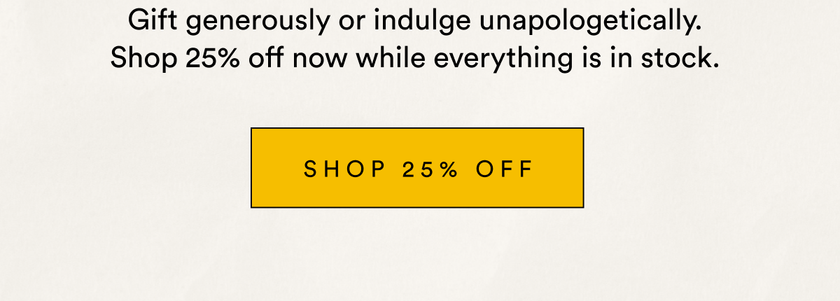 Gift generously or indulge unapologetically. Shop 25% off now while everything is in stock. SHOP 25% OFF
