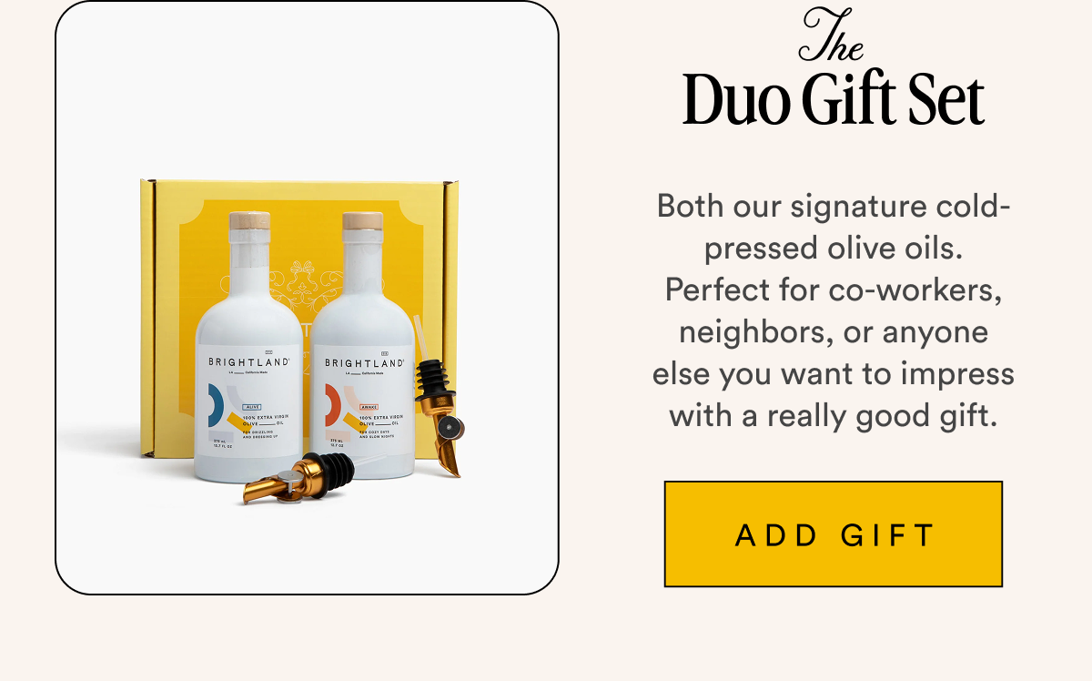 The Duo Gift Set Both our signature cold-pressed olive oils. Perfect for co-workers, neighbors, or anyone else you want to impress with a really good gift. ADD GIFT
