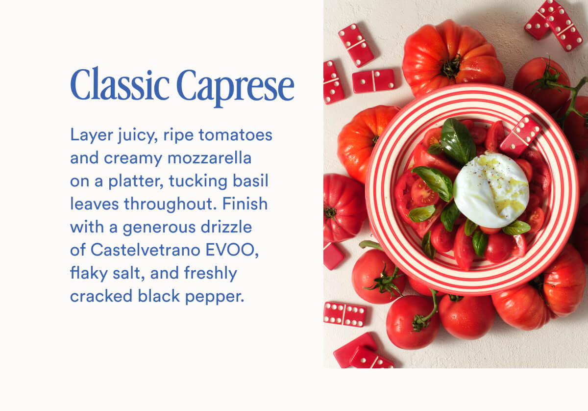 Classic Caprese | Layer juicy, ripe tomatoes and creamy mozzarella on a platter, tucking basil leaves throughout. Finish with a generous drizzle of Castelvetrano EVOO, flaky salt, and freshly cracked black pepper.