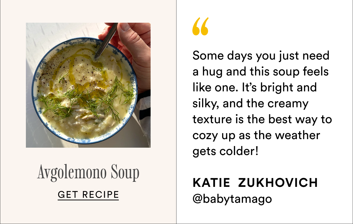 Avgolemono Soup Some days you just need a hug and this soup feels like one. It’s bright and silky, and the creamy texture is the best way to cozy up as the weather gets colder!
Katie  Zukhovich @babytamago Get recipe Avgolemono Soup Some days you just need a hug and this soup feels like one. It’s bright and silky, and the creamy texture is the best way to cozy up as the weather gets colder!
Katie  Zukhovich @babytamago Get recipe