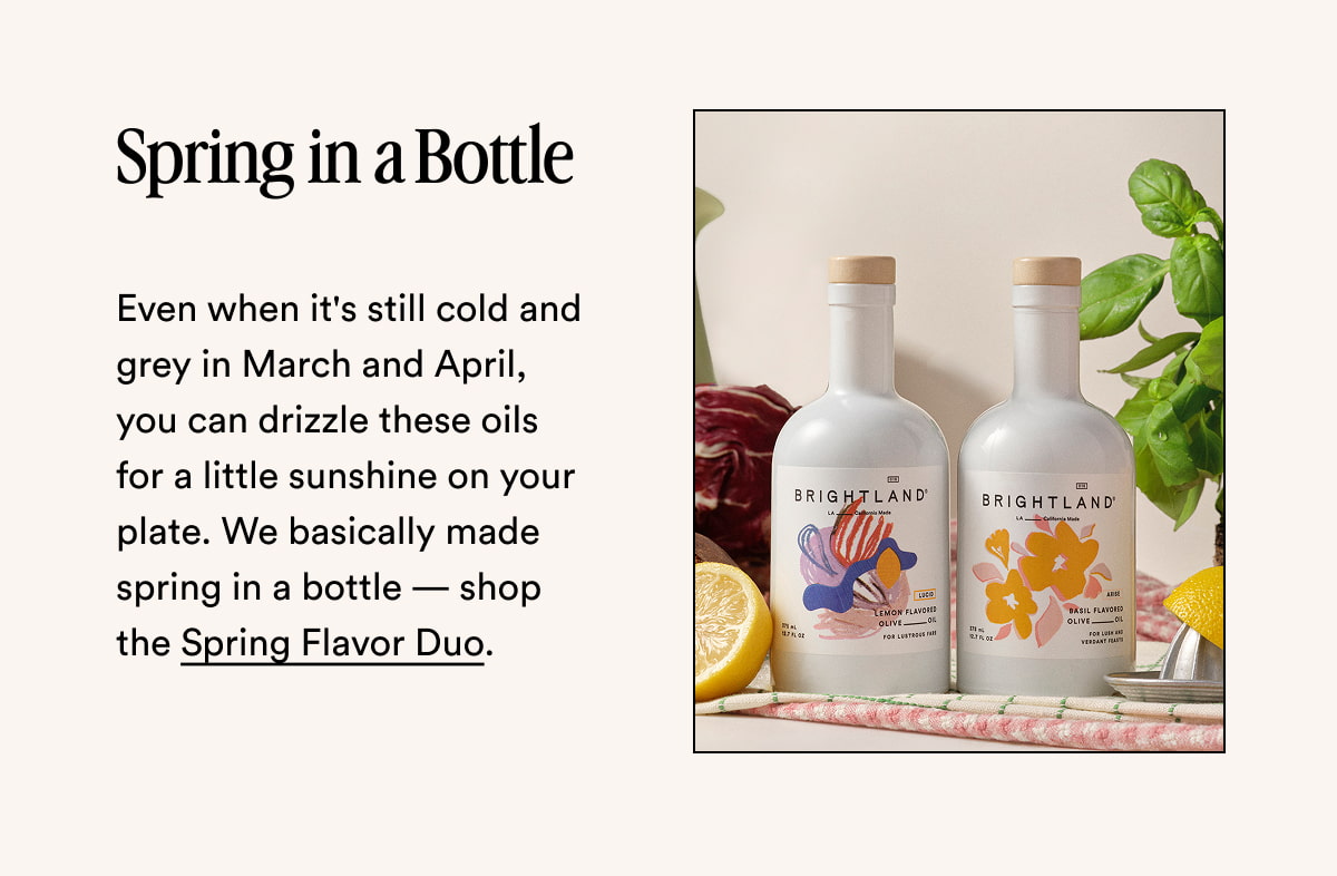 Spring in a Bottle Even when it's still cold and grey in March and April, you can drizzle these oils for a little sunshine on your plate. We basically made spring in a bottle — shop the Spring Flavor Duo.